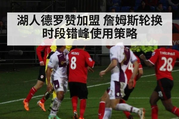 湖人德罗赞加盟 詹姆斯轮换时段错峰使用策略